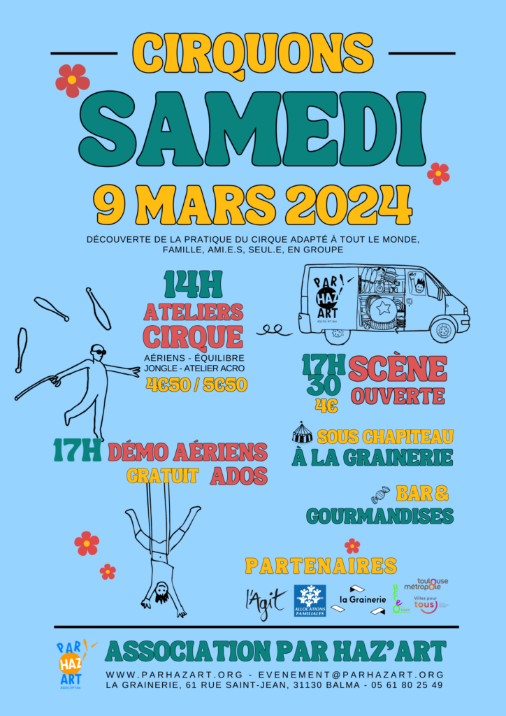 Flyer Cirquons Samedi 9 Mars 2024 : Découverte de la pratique du cirque adapté à tout le monde, famille, amis, seul, en groupe. 14h : atelier cirque. 4€50 en réduit et 5€50 en plein. 17h : démo aérien ados. gratuit. 17h30 : scène ouverte sous chapiteau. 4€. A la Grainerie. Bar & gourmandises. Partenaires : L'AGIT, CPAM, la Grainerie, RECEO, Toulouse Metropole, Ville pour Touste. Association Par Haz'Art : evenement@parhazart.org. La grainerie : 61 rue Saint Jean 31130 Balma. 05 61 80 25 49. £ Détails visuels : Flyer bleu, avec des fleurs rouges et des écritures vertes, rouges et jaunes.